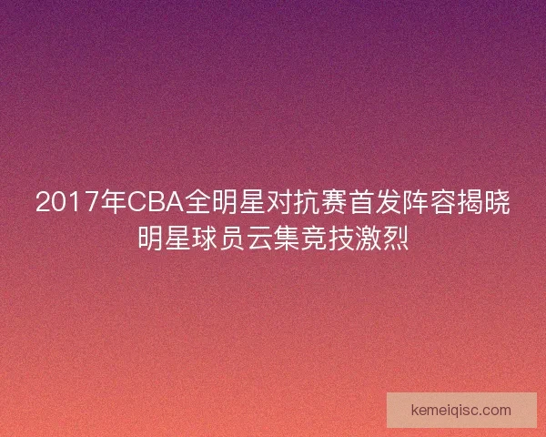 2017年CBA全明星对抗赛首发阵容揭晓明星球员云集竞技激烈