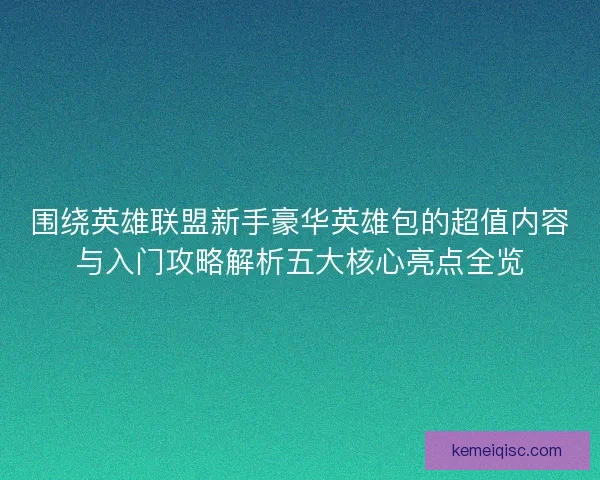 围绕英雄联盟新手豪华英雄包的超值内容与入门攻略解析五大核心亮点全览