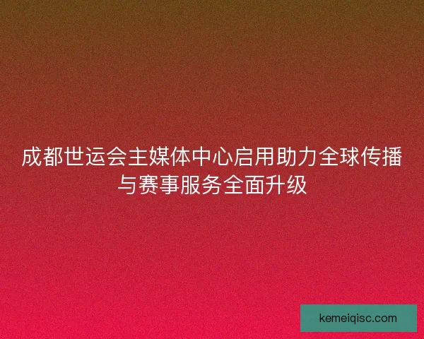 成都世运会主媒体中心启用助力全球传播与赛事服务全面升级