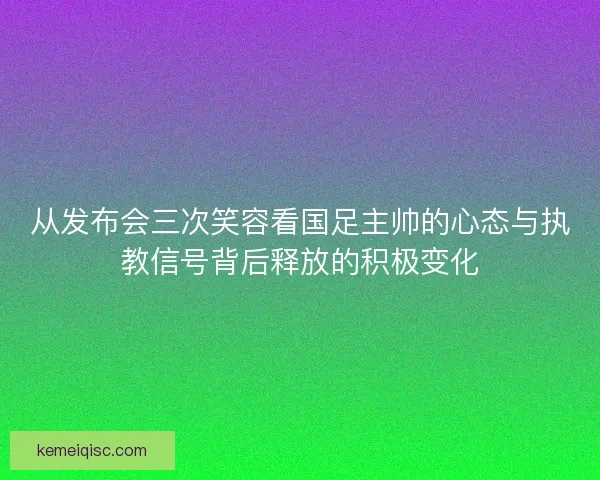 从发布会三次笑容看国足主帅的心态与执教信号背后释放的积极变化