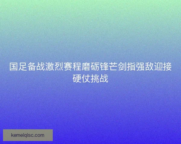 国足备战激烈赛程磨砺锋芒剑指强敌迎接硬仗挑战