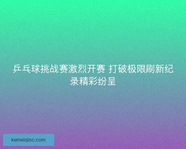 乒乓球挑战赛激烈开赛 打破极限刷新纪录精彩纷呈
