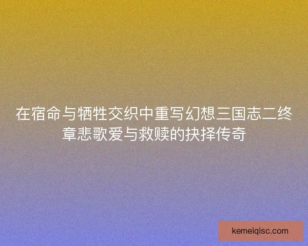在宿命与牺牲交织中重写幻想三国志二终章悲歌爱与救赎的抉择传奇