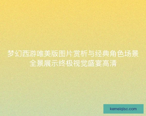 梦幻西游唯美版图片赏析与经典角色场景全景展示终极视觉盛宴高清