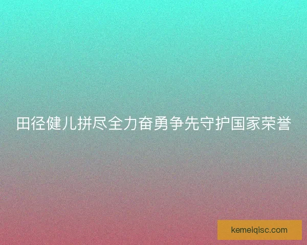 田径健儿拼尽全力奋勇争先守护国家荣誉