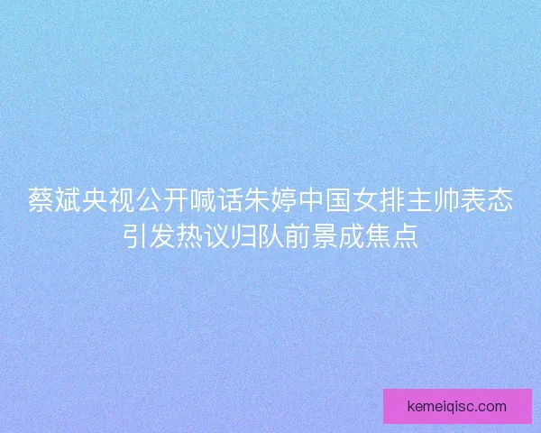 蔡斌央视公开喊话朱婷中国女排主帅表态引发热议归队前景成焦点