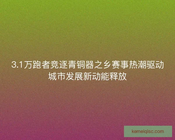 3.1万跑者竞逐青铜器之乡赛事热潮驱动城市发展新动能释放