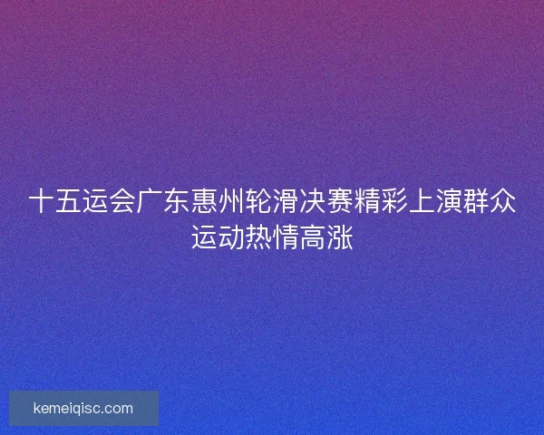 十五运会广东惠州轮滑决赛精彩上演群众运动热情高涨