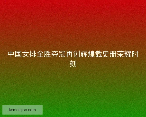 中国女排全胜夺冠再创辉煌载史册荣耀时刻