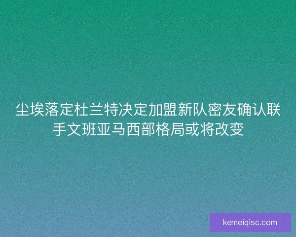 尘埃落定杜兰特决定加盟新队密友确认联手文班亚马西部格局或将改变